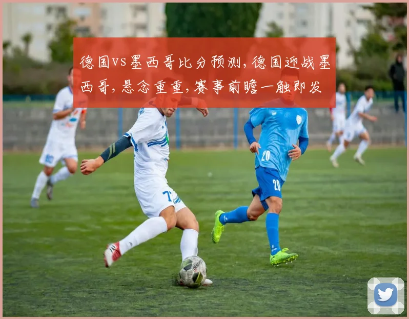 德国vs墨西哥比分预测,德国迎战墨西哥,悬念重重,赛事前瞻一触即发,悬念谁将问鼎