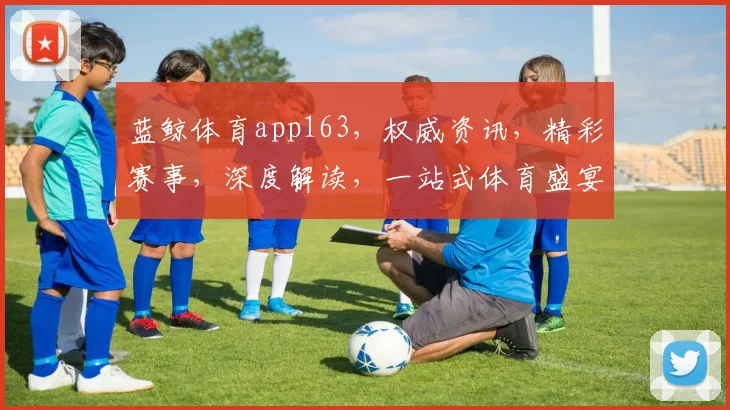 蓝鲸体育app163,权威资讯,精彩赛事,深度解读,一站式体育盛宴,不容错过,速来体验